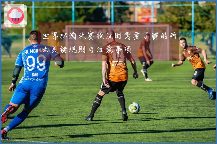 世界杯淘汰赛投注时需要了解的两大关键规则与注意事项